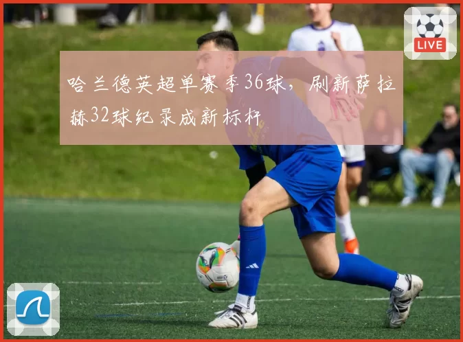 哈兰德英超单赛季36球，刷新萨拉赫32球纪录成新标杆