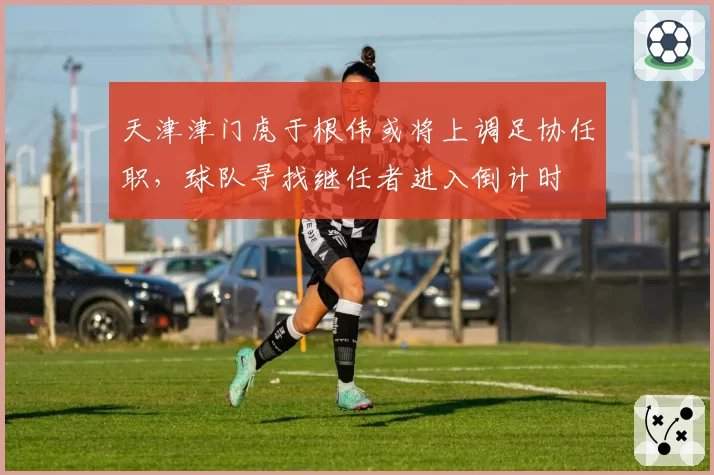 天津津门虎于根伟或将上调足协任职，球队寻找继任者进入倒计时