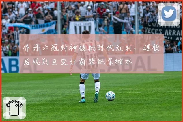 乔丹六冠封神被批时代红利，退役后规则巨变让前辈纪录缩水
