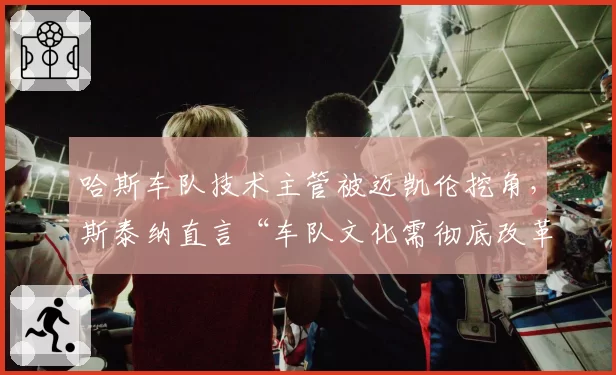哈斯车队技术主管被迈凯伦挖角，斯泰纳直言“车队文化需彻底改革”