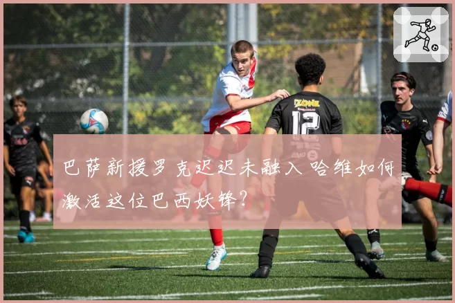 巴萨新援罗克迟迟未融入 哈维如何激活这位巴西妖锋？