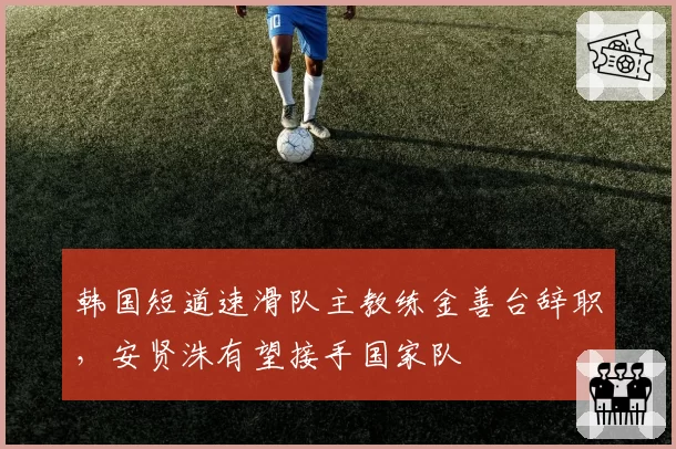 韩国短道速滑队主教练金善台辞职，安贤洙有望接手国家队