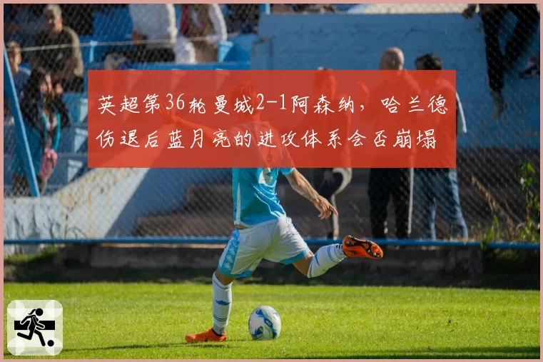 英超第36轮曼城2-1阿森纳，哈兰德伤退后蓝月亮的进攻体系会否崩塌？