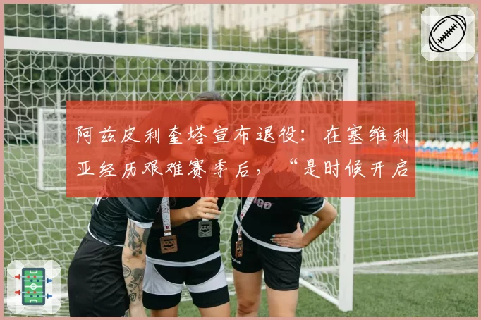 阿兹皮利奎塔宣布退役:在塞维利亚经历艰难赛季后,“是时候开启新篇章了”