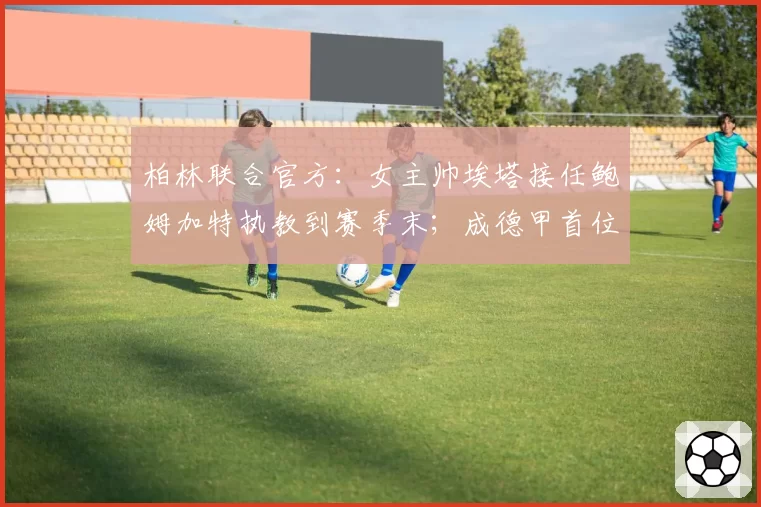 柏林联合官方：女主帅埃塔接任鲍姆加特执教到赛季末；成德甲首位女性主帅