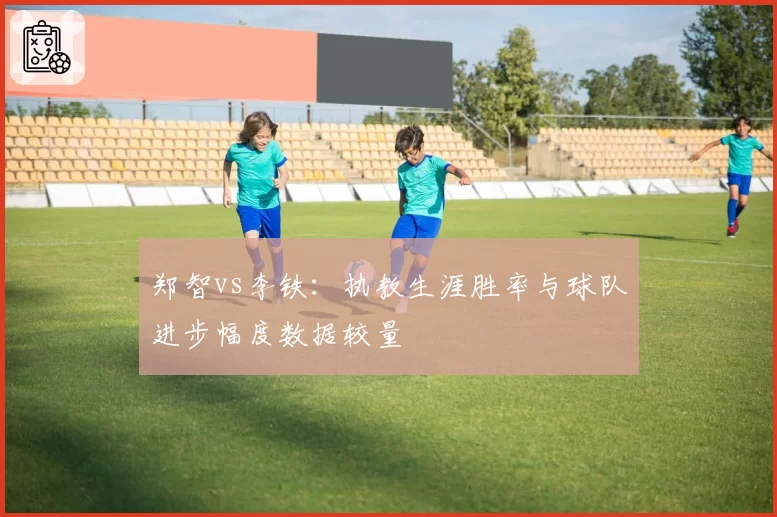 郑智vs李铁：执教生涯胜率与球队进步幅度数据较量