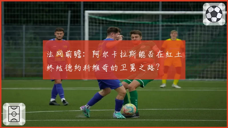 法网前瞻：阿尔卡拉斯能否在红土终结德约科维奇的卫冕之路？