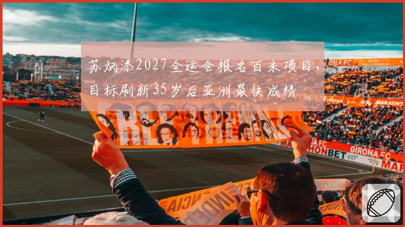苏炳添2027全运会报名百米项目，目标刷新35岁后亚洲最快成绩