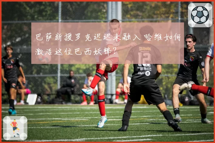 巴萨新援罗克迟迟未融入 哈维如何激活这位巴西妖锋？