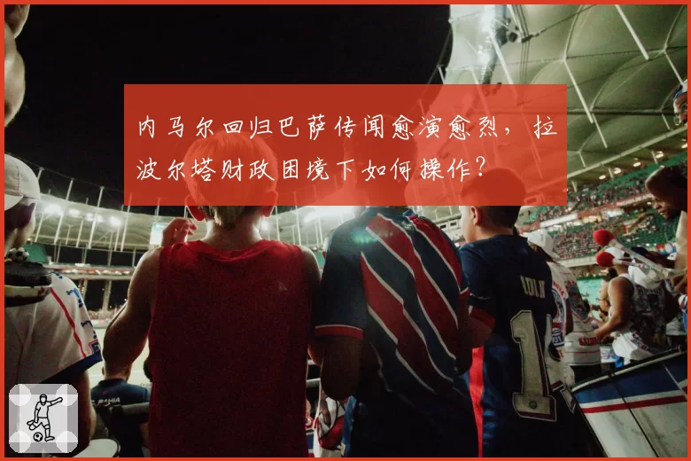 内马尔回归巴萨传闻愈演愈烈，拉波尔塔财政困境下如何操作？