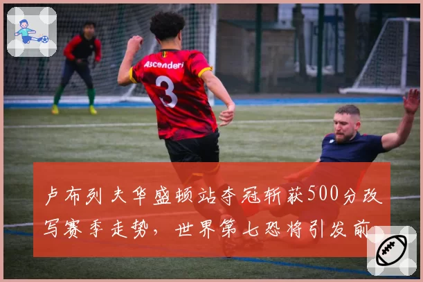 卢布列夫华盛顿站夺冠斩获500分改写赛季走势，世界第七恐将引发前八排位洗牌？