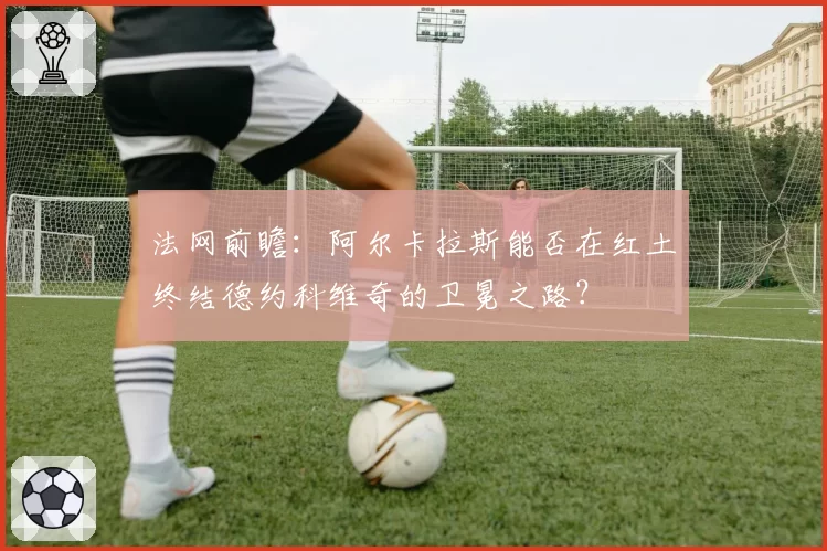法网前瞻：阿尔卡拉斯能否在红土终结德约科维奇的卫冕之路？