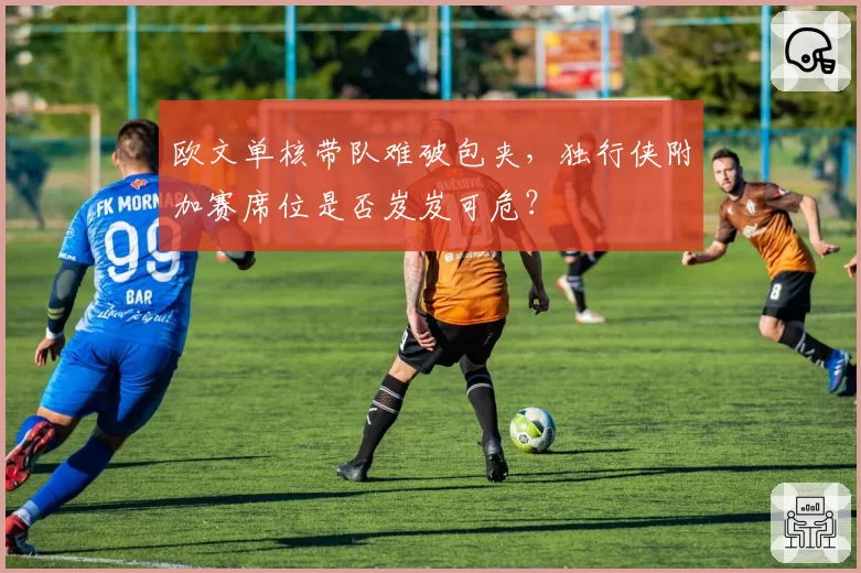 欧文单核带队难破包夹，独行侠附加赛席位是否岌岌可危？