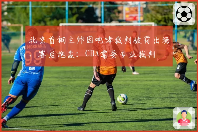 北京首钢主帅因咆哮裁判被罚出场，赛后炮轰：CBA需要专业裁判