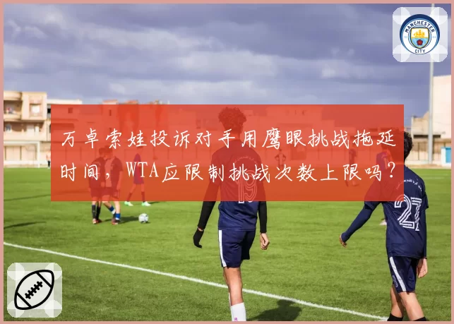 万卓索娃投诉对手用鹰眼挑战拖延时间，WTA应限制挑战次数上限吗？
