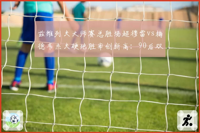 兹维列夫大师赛总胜场超穆雷vs梅德韦杰夫硬地胜率创新高：90后双雄成就分水岭
