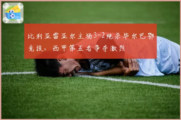 比利亚雷亚尔主场3-2绝杀毕尔巴鄂竞技，西甲第五名争夺激烈