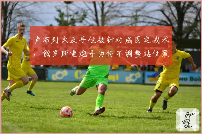 卢布列夫反手位被针对成固定战术，俄罗斯重炮手为何不调整站位策略？