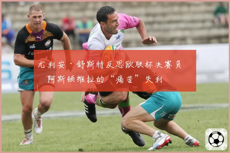 尤利安·舒斯特反思欧联杯决赛负于阿斯顿维拉的“痛苦”失利