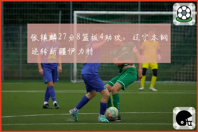 张镇麟27分8篮板4助攻，辽宁本钢逆转新疆伊力特