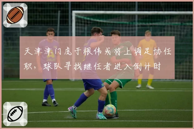 天津津门虎于根伟或将上调足协任职，球队寻找继任者进入倒计时