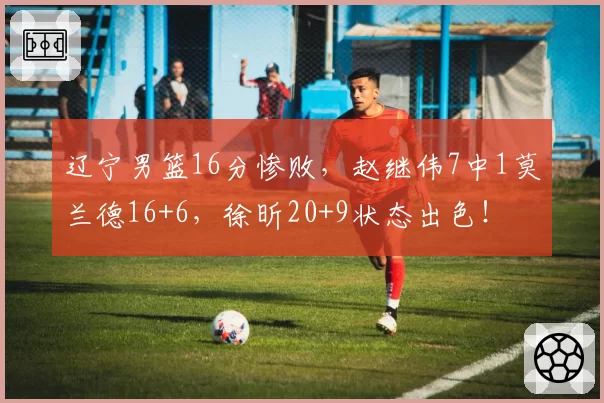 辽宁男篮16分惨败，赵继伟7中1莫兰德16+6，徐昕20+9状态出色！