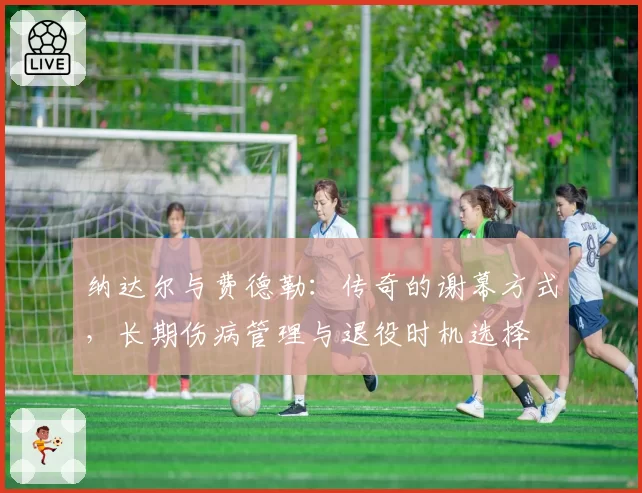 纳达尔与费德勒：传奇的谢幕方式，长期伤病管理与退役时机选择