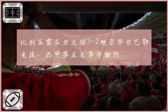 比利亚雷亚尔主场3-2绝杀毕尔巴鄂竞技，西甲第五名争夺激烈