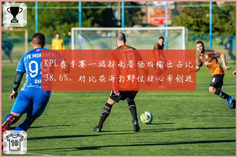 KPL春季赛一诺孙尚香场均输出占比38.6%,对比花海打野位核心率创近三年新高
