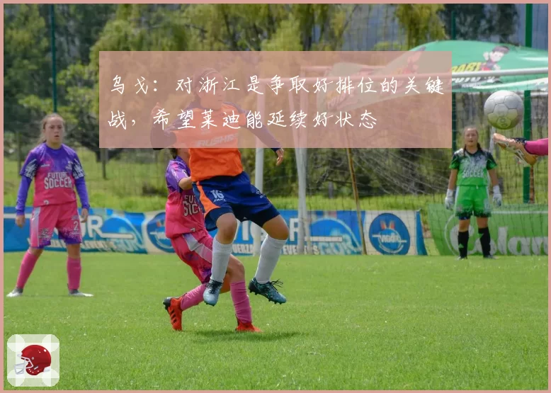 乌戈：对浙江是争取好排位的关键战，希望莱迪能延续好状态