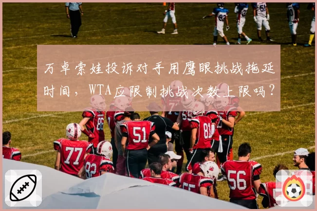 万卓索娃投诉对手用鹰眼挑战拖延时间，WTA应限制挑战次数上限吗？