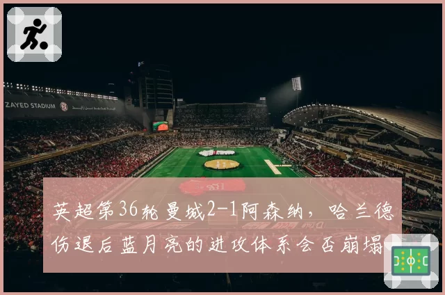 英超第36轮曼城2-1阿森纳，哈兰德伤退后蓝月亮的进攻体系会否崩塌？