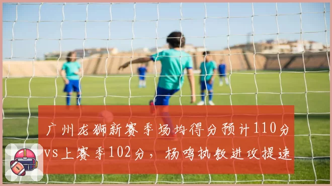 广州龙狮新赛季场均得分预计110分vs上赛季102分,杨鸣执教进攻提速