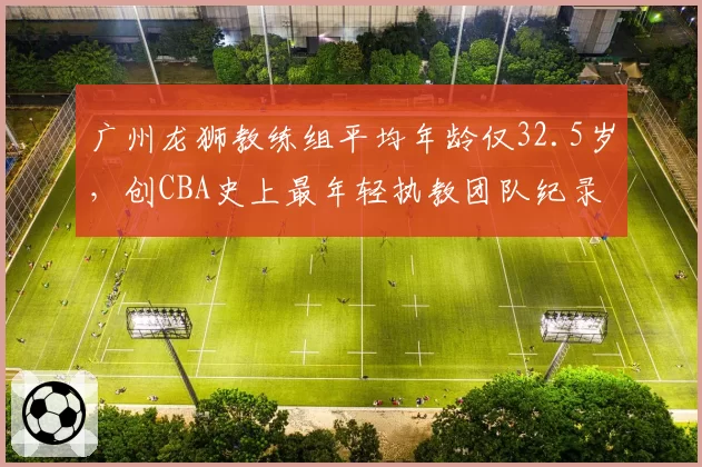 广州龙狮教练组平均年龄仅32.5岁，创CBA史上最年轻执教团队纪录