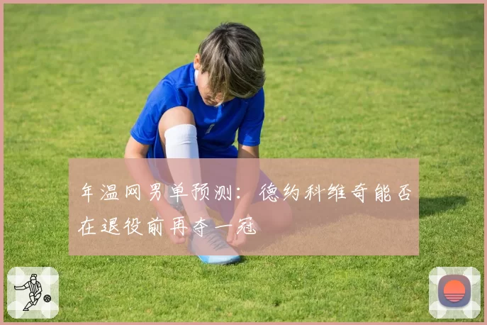 年温网男单预测:德约科维奇能否在退役前再夺一冠