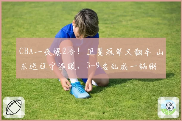 CBA一夜爆2冷！卫冕冠军又翻车 山东送辽宁温暖，3-9名乱成一锅粥