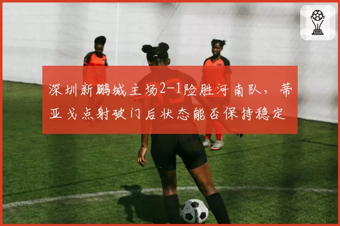 深圳新鹏城主场2-1险胜河南队，蒂亚戈点射破门后状态能否保持稳定？