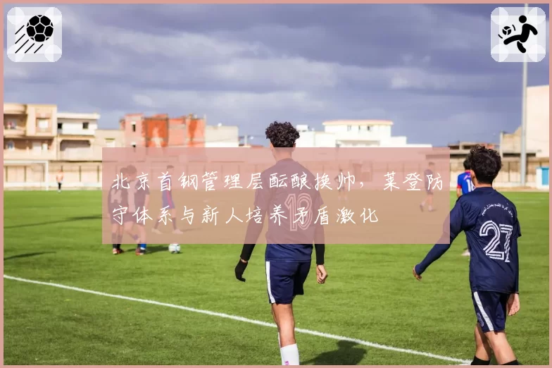 北京首钢管理层酝酿换帅，莱登防守体系与新人培养矛盾激化