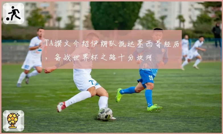 TA撰文介绍伊朗队抵达墨西哥经历，备战世界杯之路十分坎坷