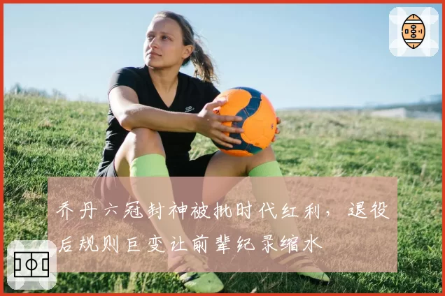 乔丹六冠封神被批时代红利，退役后规则巨变让前辈纪录缩水