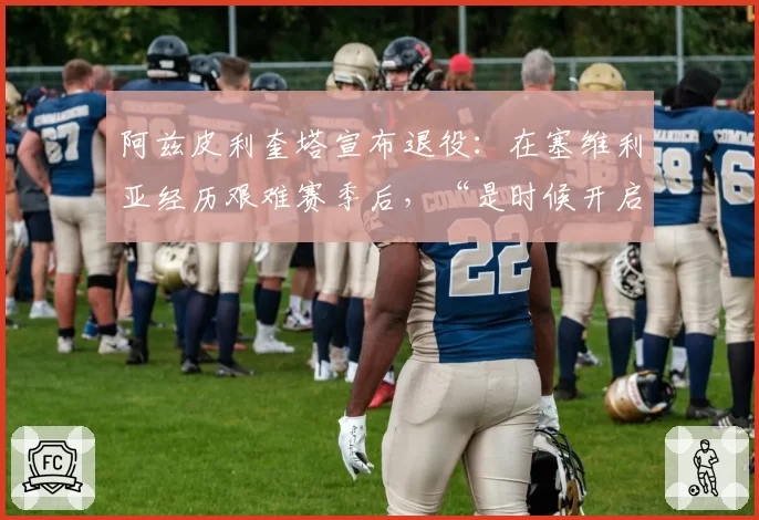 阿兹皮利奎塔宣布退役:在塞维利亚经历艰难赛季后,“是时候开启新篇章了”