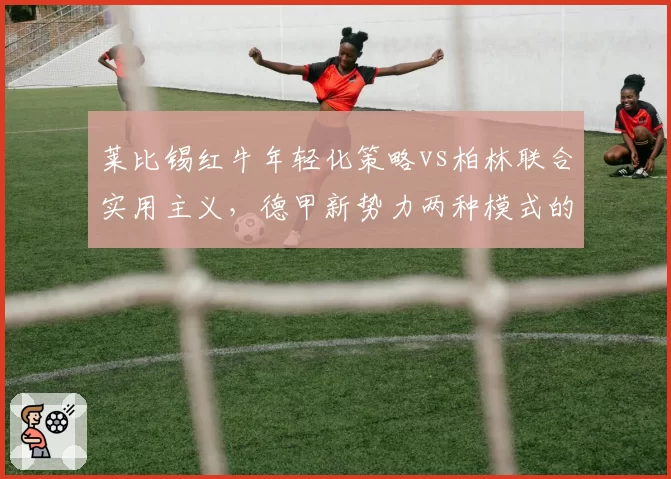莱比锡红牛年轻化策略vs柏林联合实用主义，德甲新势力两种模式的竞争
