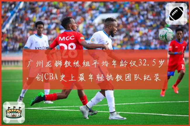 广州龙狮教练组平均年龄仅32.5岁，创CBA史上最年轻执教团队纪录