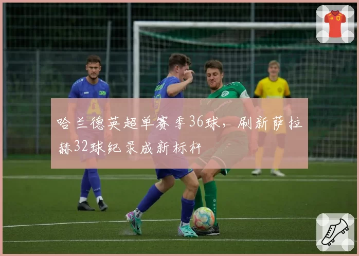 哈兰德英超单赛季36球，刷新萨拉赫32球纪录成新标杆