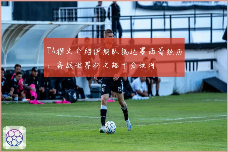 TA撰文介绍伊朗队抵达墨西哥经历，备战世界杯之路十分坎坷