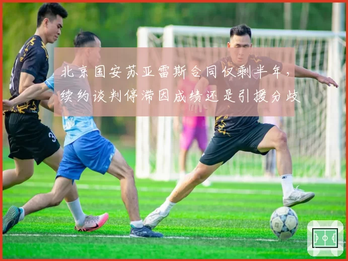 北京国安苏亚雷斯合同仅剩半年,续约谈判停滞因成绩还是引援分歧?