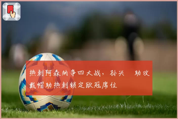 热刺阿森纳争四大战，孙兴慜助攻戴帽助热刺锁定欧冠席位