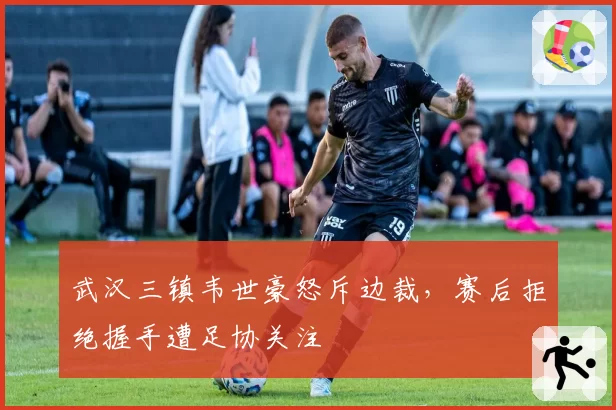 武汉三镇韦世豪怒斥边裁，赛后拒绝握手遭足协关注