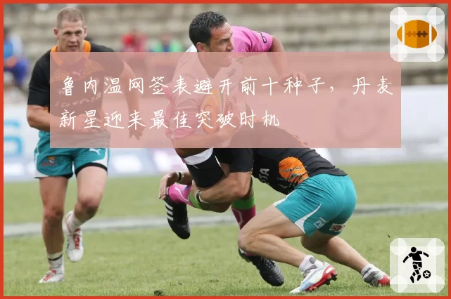 鲁内温网签表避开前十种子，丹麦新星迎来最佳突破时机