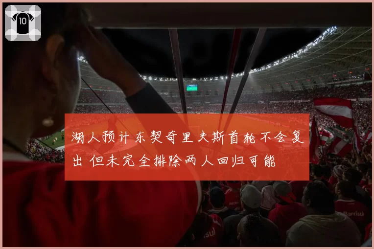 湖人预计东契奇里夫斯首轮不会复出 但未完全排除两人回归可能
